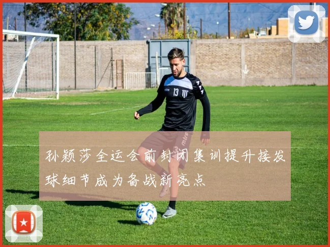 孙颖莎全运会前封闭集训提升接发球细节成为备战新亮点